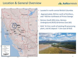 • Located in north-central British Columbia
• Approximately 250 km north of Smithers,
and ~430 km northwest of Prince George
• Kemess South (KS) mine, Kemess
Underground (KUG) & Kemess East (KE)
• KUG ~6.5 km north of existing KS processing
plant, and KE deposit ~1 km east of KUG
Location & General Overview
10
 