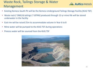 Waste Rock, Tailings Storage & Water
Management
• Existing Kemess South Pit will be the Kemess Underground Tailings Storage Facility (KUG TSF)
• Waste rock (~3Mt) & tailings (~107Mt) produced through 12-yr mine life will be stored
underwater in the facility
• East rim will be raised 25m to accommodate volume in Year 6 to 8
• Mine water will be pumped to the KUG TSF during operations
• Process water will be sourced from the KUG TSF
20
 