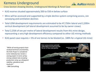 Kemess Underground
Cross Section showing Decline, Underground Workings & Panel Cave
• KUG reserve situated approximately 200 to 550 m below surface
• Mine will be accessed and supported by a triple decline system comprising access, ore
conveying and ventilation declines
• Total LOM development requirements are estimated to be 47,750m lateral and 2,200m
vertical development (all lateral development assumed to be by owner crews)
• Total 2,250t of ore per metre of lateral development results from this mine design,
representing a very high development efficiency compared to other UG mining methods
• KUG panel cave requires < 5% of ore tonnes to be blasted (vs. 100% for a typical UG mine)
“While all mining projects have
residual technical uncertainties,
the KUG Project is considered
to be relatively low risk for a
caving project in terms of key
mining-related risks including
production ramp-up, drawpoint
stability, subsidence and
mudrush.”
- SRK Consulting
21
 