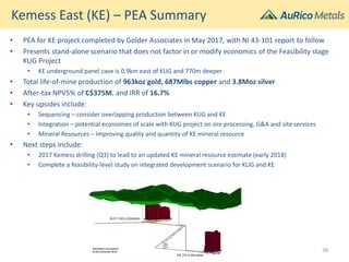 Kemess East (KE) – PEA Summary
• PEA for KE project completed by Golder Associates in May 2017, with NI 43-101 report to follow
• Presents stand-alone scenario that does not factor in or modify economics of the Feasibility stage
KUG Project
• KE underground panel cave is 0.9km east of KUG and 770m deeper
• Total life-of-mine production of 963koz gold, 687Mlbs copper and 3.8Moz silver
• After-tax NPV5% of C$375M, and IRR of 16.7%
• Key upsides include:
• Sequencing – consider overlapping production between KUG and KE
• Integration – potential economies of scale with KUG project on ore processing, G&A and site services
• Mineral Resources – Improving quality and quantity of KE mineral resource
• Next steps include:
• 2017 Kemess drilling (Q3) to lead to an updated KE mineral resource estimate (early 2018)
• Complete a feasibility-level study on integrated development scenario for KUG and KE
38
 