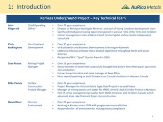 Kemess Underground Project – Key Technical Team
John
Fitzgerald
Chief Operating
Officer
• Over 27 years experience
• Director of Mining at Northgate Minerals and part of Young Davidson development team
• Significant block/panel caving experience gained in various roles at Rio Tinto and De Beers
• Former management roles at Barrick Gold, Scotia Capital and successful independent
consultant
Chris
Rockingham
Vice President,
Development
• Over 30 years experience
• VP Exploration and Business Development at Northgate Minerals
• Extensive precious and base metal deposit experience throughout North and South
America
• Recipient of H.H. “Spud” Huestis Award in 2016
Sean Masse Mining Project
Manager
• Over 16 years experience
• Senior member of team that successfully brought New Gold's New Afton panel cave mine
into production
• Former superintendent and mine manager at New Afton
• Most recently working to build Cementation Canada's business in Western Canada
Mike Padula Surface
Construction
Project Manager
• Over 29 years experience
• Project Manager for Victoria Gold’s Eagle Gold Project in central Yukon
• Manager of mining wastes and water for MMG Limited's Izok Corridor Project in Nunavut
• Part of senior management group for both AMEC Americas and De Beers Canada which
advanced Snap Lake Diamond Project to construction
Harold Bent Director
Environment
• Over 25 years experience
• Working at Kemess since 1999 with progressive responsibilities
• Responsible for all environmental and regulatory compliance
1: Introduction
4
 