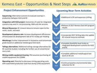 Kemess East – Opportunities & Next Steps
Upcoming Near-Term Activities
Q3 2017
•Additional in-fill and expansion drilling
Q4 2017
•Release of 2017 Kemess East drill program
results
Q1 2018
•Incorporate 2017 drilling data into update
KE mineral resource estimate
2018
•Complete feasibility-level study on
integrated development scenario for KUG
and KE
2018
•Complete additional metallurgical test
work on KE ore
2018
•Continue baseline environmental data
collection for KE
Project Enhancement Opportunities
Sequencing: Alternative scenario to evaluate overlap in
production between KUG and KE
Integration with KUG project: Economies of scale for integrated
scenario may exist in: ore processing, G&A and site services
Mineral Resources: KE mineral resource remains open to the
north, south, and west
Development advance rate: Increase development efficiencies
of forecasted UG development rate of 4.5 m/day per heading
Metallurgy: Further improvement in recoveries and concentrate
grade based on additional metallurgical test work
Tailings alternatives: Additional tailings storage alternatives for
KE could be studied, including the further use of conventional
slurry tails
Mining mobile equipment leasing: PEA assumes purchasing all
mobile equipment for C$90M
Operating cost: Potential to decrease mining operating costs
with automated production load-haul-dump (LHD) equipment
40
 