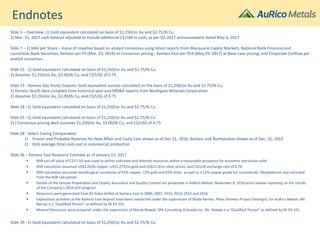 Endnotes
Slide 5 – Overview: 1) Gold equivalent calculated on basis of $1,250/oz Au and $2.75/lb Cu
2) Mar. 31, 2017 cash balance adjusted to include additional C$11M in cash, as per Q1 2017 announcement dated May 4, 2017
Slide 7 – 1) NAV per Share – Value of royalties based on analyst consensus using latest reports from Macquarie Capital Markets, National Bank Financial and
Laurentian Bank Securities; Kemess per FS (Mar. 23, 2016) at Consensus pricing ; Kemess East per PEA (May 29, 2017) at Base-case pricing; and Corporate Outflow per
analyst consensus
Slide 12 - 1) Gold equivalent calculated on basis of $1,250/oz Au and $2.75/lb Cu
2) Assumes $1,250/oz Au, $3.00/lb Cu, and C$/US$ of 0.75
Slide 13 - Kemess Key Study Outputs: Gold equivalent ounces calculated on the basis of $1,250/oz Au and $2.75/lb Cu
1) Kemess South data compiled from historical year-end MD&A reports from Northgate Minerals Corporation
2) Assumes $1,250/oz Au, $3.00/lb Cu, and C$/US$ of 0.75
Slide 18 –1) Gold equivalent calculated on basis of $1,250/oz Au and $2.75/lb Cu
Slide 25 –1) Gold equivalent calculated on basis of $1,250/oz Au and $2.75/lb Cu
2) ) Consensus pricing deck assumes $1,250/oz Au, $3.00/lb Cu, and C$/US$ of 0.75
Slide 28 - Select Caving Comparables
1) Proven and Probable Reserves for New Afton and Cadia East shown as of Dec 31, 2016; Kemess and Northparkes shown as of Dec. 31, 2015
2) KUG average total cash cost in commercial production
Slide 36 – Kemess East Resource Estimate as of January 13, 2017
▪ NSR cut-off value of C$17.3/t was used to define indicated and inferred resources within a reasonable prospects for economic extraction solid
▪ NSR calculation assumed US$3.20/lb copper, US$1,275/oz gold and US$21.0/oz silver prices; and C$/US$ exchange rate of 0.76.
▪ NSR calculation assumed metallurgical recoveries of 91% copper, 72% gold and 65% silver; as well as a 22% copper grade for concentrate. Molybdenum was excluded
from the NSR calculation.
▪ Details of the Sample Preparation and Quality Assurance and Quality Control are presented in AuRico Metals’ November 8, 2016 press release reporting on the results
of the Company’s 2016 drill program.
▪ Resources were generated from 81 holes drilled at Kemess East in 2006, 2007, 2013, 2014, 2015 and 2016.
▪ Exploration activities at the Kemess East deposit have been conducted under the supervision of Wade Barnes, PGeo, Kemess Project Geologist, for AuRico Metals. Mr.
Barnes is a “Qualified Person” as defined by NI 43-101.
▪ Mineral Resources were prepared under the supervision of Marek Nowak, SRK Consulting (Canada) Inc. Mr. Nowak is a “Qualified Person” as defined by NI 43-101.
Slide 39 –1) Gold equivalent calculated on basis of $1,250/oz Au and $2.75/lb Cu
 