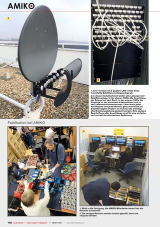1




                                                                                               2


                                                                                         1. Eine Torodial mit 9 Quattro-LNB rundet diese
                                                                                         traumhafte Satellitenempfangsanlage ab.
                                                                                         2.In diesem Schaltschrank landen alle Leitungen der
                                                                                         Satellitenanlage. In der oberen Hälfte alle Anschlüsse
                                                                                         der Spiegel auf dem Dach, in der unteren Hälfte die
                                                                                         Abgänge zu den einzelnen Arbeitsplätzen und zu
                                                                                         den Demonstrationsmonitoren. Damit kann jeder
                                                                                         Arbeitsplatz und jeder Monitor ganz individuell ein
                                                                                         Satellitensignal erhalten: es muß nur die jeweilige
                                                                                         Überbrückungsleitung gesteckt werden. Eine saubere
                                                                                         Beschriftung aller Anschlüsse sorgt für eine einfache
                                                                                         und schnell durchschaubare Bedienung.


Fabrikation bei AMIKO

    1                                                                             2




                                                                              1. Blick in die Fertigung: die AMIKO-Mitarbeiter bauen hier die
                                                                              Receiver zusammen.
                                                                              2. Die fertigen Receiver werden einzeln geprüft, bevor sie
                                                                              verpackt werden


140 TELE-satellite — Global Digital TV Magazine — 06-07/201 — www.TELE-satellite.com
                                                          1
 