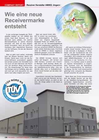 COMPANY REPORT                        Receiver Hersteller AMIKO, Ungarn




Wie eine neue
Receivermarke                                                                                        ë        Budapest


entsteht
  In der vorherigen Ausgabe der TELE-                 Aber wer steckt hinter AMI-
satellite stellten wir von AMIKO den                KO? In einem neu erschlosse-
ersten Dual Boot Receiver vor: der                  nem Gewerbegebiet im Nord-
Benutzer kann wählen, mit welcher                   osten von Ungarns Hauptstadt
Betriebssoftware er seinen Receiver                 Budapest finden wir AMIKO. Es han-
benutzen will. Dies ist eine wegwei-                delt sich um ein Verwaltungsgebäude
sende Innovation, denn sie trennt die               mit einem angebauten Lagerhaus. Von
Hardware (den eigentlichen Receiver)                hier aus verschickt AMIKO die Receiver      „Wir waren am Anfang 4 Mitarbeiter,“
von der Software, mit der der Receiver              in die Länder Zentraleuropas. Erst Ende   erzählt József Zsimán. Heute sind es
bedient wird.                                       2010 ist AMIKO in dieses nagelneue        in der Zentrale in Budapest 14 Mitar-
                                                    Gebäude gezogen, zuvor war AMIKO im       beiter und der Kundenkreis hat sich
  Aber es geht noch weiter: erstmalig               Zentrum Budapests zuhause.                auf die umliegenden Länder Ungarns
kam bei diesem Receiver Spark zum                                                             vergrößert. Dort arbeiten auch die üb-
Einsatz. Damit kann nicht nur die Re-                 Die AMIKO Gründer kennen sich           rigen AMIKO-Mitarbeiter: 17 im Ver-
ceiver-Software automatisch upgeda-                 schon seit langem: „Wir lernten uns       kaufsbüro in der Tschechei, 8 in Ru-
ted werden sondern der Hersteller kann              1995 kennen,“ erinnert sich Financi-      mänien, 4 in Serbien sowie 6 weitere
nun auch mit dem Benutzer des Recei-                al Manager Zsolt Harangi. Beide wa-       im eigenen Verkaufsbüro in Ungarn.
vers auf direktem Wege kommunizie-                  ren in unterschiedlichen Unternehmen      Dazu kommen noch die Mitarbeiter
ren. Die Anwendungen für diese neue                 der Satellitenbranche tätig. „Das war     in der Produktionslinie für Receiver-
Technologie sind so vielfältig, dass der-           damals alles noch in Analogtechnik,“      Fertigung. Da hier nicht kontinuierlich
zeit noch gar nicht abzusehen ist, was              blickt Joszef Zsimán auf die alten Zei-   gefertigt wird, schwankt die Mitarbei-
damit noch alles möglich sein kann.                 ten zurück.                               terzahl zwischen 20 und 40.

                                                      Irgendwann startete das Digitalzeit-      Beim Start der Firma konzentrierten
                                                    alter und es kam der Moment, als bei-     sich die beiden Partner auf die Rol-
                                                    de das Gefühl hatten, es wäre an der      le als Satelliten-Fachgroßhandel. Sie
                                                    Zeit, die Dinge selbst in die Hand zu     vertrieben Digital-Receiver verschie-
                                                    nehmen.                                   dener Hersteller und alles, was sonst
                                                                                                 ■ Im Gebäude im Vordergrund arbeitet
                                                                                                 die Verwaltung (Sales, Admin, R&D,
                                                                                                 Service). Von der direkt anschließenden
                                                                                                 Lagerhalle aus werden die Produkte
                                                                                                 versandt. Die Firma ist vom TÜV mit
                                                                                                 dem ISO Prüfsiegel ausgezeichnet.




130 TELE-satellite — Global Digital TV Magazine — 06-07/201 — www.TELE-satellite.com
                                                          1
 