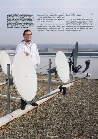 ■ Auf mustergültige Weise hat AMIKO             Haben die beiden Manager von AMI-           genständigen Receiver nichts vorbei,“
auf dem Dach des Verwaltungsgebäudes          KO keine Angst, dass eines Tages die          meint József Zsimán.
die Satellitenspiegel aufgestellt. Zsolt
Bornemissza ist der R&D Team Leader und       TV-Gerätehersteller den Markt er-
erklärt uns, was auf dem Dach zu sehen        obern, weil sie die Receiver bereits in          Er ist sich sicher, dass AMIKO mit
ist: "Hier befinden sich 5 Spiegel mit 85cm   ihre Geräte integrieren?                      seinen Receivern und vor allem mit der
Durchmesser, jeder von ihnen auf einem
DiSEqC-Motor montiert. Dazu zwei 1.25m                                                      neuen Reihe der ALIEN-Receiver einen
Spiegel, einer mit einem Actuator und einer      „Sobald ein Receiver mehr Funk-            Weg beschreitet, der sich noch endlos
fix ausgerichtet auf den 36E und mit einem
zirkularen Ku-Band-LNB bestückt."
                                              tionen haben soll oder mehr Fre-              ausbauen läßt und großes Wachstum-
                                              quenzbereiche empfangen soll, z.B.            spotential hat. Da können wir AMIKO
                                              Satelliten-TV, dann führt an einem ei-        sogar nur zustimmen!




                                                          www.TELE-satellite.com — 06-07/201 —
                                                                                           1     TELE-satellite — Global Digital TV Magazine   139
 