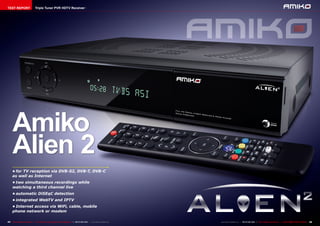 TEST REPORT                     Triple Tuner PVR HDTV Receiver




     Amiko
     Alien 2
     •	for TV reception via DVB-S2, DVB-T, DVB-C
     as well as Internet
     •	two simultaneous recordings while
     watching a third channel live
     •	automatic DiSEqC detection
     •	integrated WebTV and IPTV
     •	Internet access via WiFi, cable, mobile
     phone network or modem

44 TELE-satellite International — The World‘s Largest Digital TV Trade Magazine — 06-07-08/2012 — www.TELE-satellite.com   www.TELE-satellite.com — 06-07-08/2012 — TELE-satellite International — 全球发行量最大的数字电视杂志   45
 