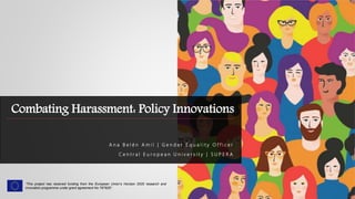 Combating Harassment: Policy Innovations
A n a B e l é n A m i l | G e n d e r E q u a l i t y O f f i c e r
C e n t r a l E u r o p e a n U n i v e r s i t y | S U P E R A
“This project has received funding from the European Union’s Horizon 2020 research and
innovation programme under grant agreement No 787829”.
 