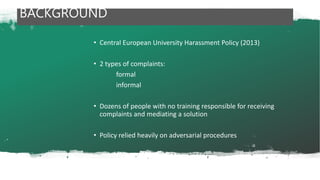 • Central European University Harassment Policy (2013)
• 2 types of complaints:
formal
informal
• Dozens of people with no training responsible for receiving
complaints and mediating a solution
• Policy relied heavily on adversarial procedures
BACKGROUND
 