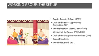 WORKING GROUP: THE SET UP
• Gender Equality Officer (GENS)
• Chair of the Equal Opportunity
Committee (SPP)
• Two members of the EOC (LEGS/SPP)
• Member of the Senate (POLS/PHIL)
• Chair of the Disciplinary Committee (SPP)
• Dean of Students
• Two PhD students (HIST)
 