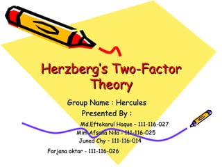 Herzberg’s Two-FactorHerzberg’s Two-Factor
TheoryTheory
Group Name : HerculesGroup Name : Hercules
Presented By :Presented By :
Md.Eftekarul Haque – 111-116-027Md.Eftekarul Haque – 111-116-027
Mim Afsana Nila - 111-116-025Mim Afsana Nila - 111-116-025
Juned Chy – 111-116-014Juned Chy – 111-116-014
Farjana aktar - 111-116-026Farjana aktar - 111-116-026
 