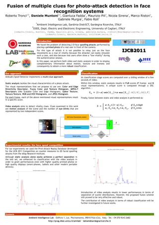 Fusion of multiple clues for photo-attack detection in face
                    recognition systems
Roberto Tronci , Daniele Muntoni , Gianluca Fadda , Maurizio Pili , Nicola Sirena , Marco Ristori ,
                      1,2                                    1,2                                                      1                         1                          1                         1


                                Gabriele Murgia , Fabio Roli
                                               1             2


                                  1
                                   Ambient Intelligence Lab, Sardinia DistrICT, Sardegna Ricerche, ITALY
                            2
                                DIEE, Dept. Electric and Electronic Engineering, University of Cagliari, ITALY
         {roberto.tronci, muntoni, fadda, maurizio.pili, sirena, gabriele.murgia, ristori}@sardegnaricerche.it
                                 {roberto.tronci, daniele.muntoni, roli}diee.unica.it


                                   Introduction
              SARDEGNA
              RICERCHE             We faced the problem of detecting 2-D face spoofing attacks performed by
                                   placing a printed photo of a real user in front of the camera.
                                   For this type of attack it is not possible to relay just on the face
                                   movements as a clue of vitality because the attacker can easily simulate
                                                                                                                                                                    IJCB2011
                                   such a case, and also because real users often show a “low vitality” during
                                   the authentication session.
                                   In this paper, we perform both video and static analysis in order to employ
                                   complementary information about motion, texture and liveness and
                                   consequently to obtain a more robust classification.


Our approach                                                                                                     Classification
AmILab's Spoof Detector implements a multi-clue approach.                                                       At classification stage scores are computed over a sliding window of a few
                                                                                                                seconds of video.
Static analysis tackles the visual characteristics of a photo attack.                                           Within this window, static analysis results in FxN scores (F frames and N
The visual representations that we propose to use are: Color and Edge                                           visual representations). A unique score is computed through a DSC
Directivity Descriptor, Fuzzy Color and Texture Histogram, MPEG-7                                               algorithm. :
Descriptors (like Scalable Color and Edge Histogram), Gabor Texture,                                                        S sa = 1− ⋅min { S i , f }⋅max { S i , f } i∈[1, N ] , f ∈[1, F ]
Tamura Texture, RGB and HSV Histograms, and JPEG Histogram.
For each frame, each of the above mentioned visual representations result                                       Finally, fusion between static and video analysis is performed as:
in a specific score.


Video analysis aims to detect vitality clues. Clues examined in this work
are motion analysis of the scene and the number of eye blinks that are
                                                                                                                                     S =
                                                                                                                                            {   ⋅S sa1 −  ⋅S bl ,
                                                                                                                                                 1⋅S sa  2⋅S bl  3⋅S m ,
                                                                                                                                                                                if S m is high
                                                                                                                                                                                if S m is low
represented by two independent scores.
                                                                                                                             S sa
                                                                                      Still Frame Characteristic analysis




                                                                                                                                                       D    S
                                                                                                                                                       S
                                                                                                                             S bl                      C
                                                                                               Blink detection




                                                                                                                            Sm          LOW?
                                                                                                Global motion                                    Yes




Experimental results: the face spoof competition
For our experiments we used the Print-Attack Replay Database developed
for the IJCB 2011 Competition on counter measures to 2D facial spoofing
attacks from the Idiap Research Institute.
Although static analysis alone easily achieves a perfect separation in
the test set, we enhanced its classification with the video analysis in
order to grant performances even with higher quality printed photos or
high quality displays (smart-phones, tablets and other modern portable¿

devices).                                                             ¿
                                                                      ¿
                                                                      ¿
                                                                      ¿
                                                                      ¿
                                                                      ¿
                                                                      ¿
                                                                      ¿
                                                                      ¿
                                                                      ¿
                                                                      ¿
                                                                      ¿
                                                                      ¿
                                                       −¿= f k  x i  omega −¿ ,
                                                                      i
                                                                      s¿
                                                                       ik
                                                                   −¿=¿
                                                      ¿= f k  x i  omega¿ , S ¿
                                                                                  k
                                                                  i
                                                                  s¿
                                                                   ik
                                                                 ¿=¿
                                                                  S ¿k




                                                                                                                 Introduction of video analysis results in lower performances in terms of
                                                                                                                 separation of scores' distributions. However, the proposed fusion scheme
                                                                                                                 still proved to be very effective and robust.
                                                                                                                 The contribution of video analysis in terms of robust classification will be
                                                                                                                 further investigated in future works.




Contacts

                         Ambient Intelligence Lab - Edificio 1, Loc. Piscinamanna, 09010 Pula (CA), Italy - Tel. +39 070 9243 2682
                                              http://prag.diee.unica.it/amilab/ labiam@sardegnaricerche.it
 