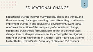 EDUCATIONAL CHANGE
2
Educational change involves many people, places and things, and
there are many challenges awaiting those attempting to initiate or
implement change in any educational environment. Evans (2000)
reinforces the notion of the complexity of educational change,
suggesting that schools face a paradox in that as a school faces
change, it must also preserve continuity, echoing the ambiguous
nature of change highlighted in Chapter 1 (see Figure 1.1), as John
Foster Dulles, United States Secretary of State in 1950 concurs:
 