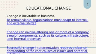 EDUCATIONAL CHANGE
2
Change is inevitable in business.
To remain viable, organizations must adapt to internal
and external shifts3
.
Change can involve altering one or more of a company’
s major components, such as its culture, infrastructure,
and internal processes
.
Successful change implementation requires a clear un
derstanding of the root causes of issues and potential
 