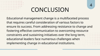 4
CONCLUSION
Educational management change is a multifaceted process
that requires careful consideration of various factors to
ensure its success. From addressing resistance to change and
fostering effective communication to overcoming resource
constraints and sustaining initiatives over the long term,
educational leaders face numerous challenges when
implementing change in educational institutions.
 