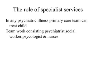 The role of specialist services 
In any psychiatric illness primary care team can 
treat child 
Team work consisting psychiatrist,social 
worker,psycologist & nurses 
 