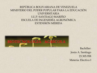 REPÚBLICA BOLIVARIANA DE VENEZUELA
MINISTERIO DEL PODER POPULAR PARA LA EDUCACIÓN
UNIVERSITARIA
I.U.P. SANTIAGO MARIÑO
ESCUELA DE INGENIERÍA AGRONÓMICA
EXTENSIÓN MÉRIDA
Bachiller:
Jesús A. Santiago
23.305.958
Materia: Electiva I
 