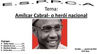 Tema:
Amílcar Cabral- o herói nacional

O grupo:





Aldair soares.................n°1
Djemila da cruz .............n°5
Djesilene Simara ............n°7
Lenira silva ...................n°11

Tarrafal, .......janeiro de 2014
Prof: Rosa

 