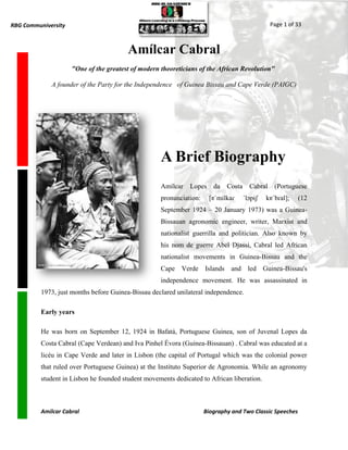 RBG Communiversity                                                                              Page 1 of 33



                                         Amílcar Cabral
                     "One of the greatest of modern theoreticians of the African Revolution"

             A founder of the Party for the Independence of Guinea Bissau and Cape Verde (PAIGC)




                                                    A Brief Biography
                                                    Amílcar    Lopes    da   Costa     Cabral    (Portuguese
                                                    pronunciation:     [ɐˈmilkaɾ     ˈlɔpɨʃ   kɐˈbɾal];   (12
                                                    September 1924 – 20 January 1973) was a Guinea-
                                                    Bissauan agronomic engineer, writer, Marxist and
                                                    nationalist guerrilla and politician. Also known by
                                                    his nom de guerre Abel Djassi, Cabral led African
                                                    nationalist movements in Guinea-Bissau and the
                                                    Cape Verde Islands and led Guinea-Bissau's
                                                    independence movement. He was assassinated in
          1973, just months before Guinea-Bissau declared unilateral independence.

          Early years

          He was born on September 12, 1924 in Bafatá, Portuguese Guinea, son of Juvenal Lopes da
          Costa Cabral (Cape Verdean) and Iva Pinhel Évora (Guinea-Bissauan) . Cabral was educated at a
          licéu in Cape Verde and later in Lisbon (the capital of Portugal which was the colonial power
          that ruled over Portuguese Guinea) at the Instituto Superior de Agronomia. While an agronomy
          student in Lisbon he founded student movements dedicated to African liberation.



          Amilcar Cabral                                             Biography and Two Classic Speeches
 
