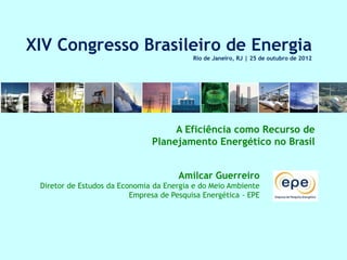 XIV Congresso Brasileiro de Energia
                                           Rio de Janeiro, RJ | 25 de outubro de 2012




                                     A Eficiência como Recurso de
                                Planejamento Energético no Brasil


                                       Amilcar Guerreiro
 Diretor de Estudos da Economia da Energia e do Meio Ambiente
                          Empresa de Pesquisa Energética - EPE
 