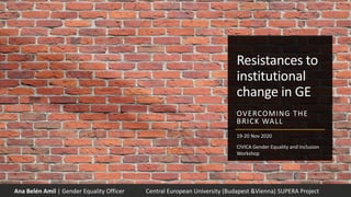 Resistances to
institutional
change in GE
OVERCOMING THE
BRICK WALL
Ana Belén Amil | Gender Equality Officer Central European University (Budapest &Vienna) SUPERA Project
19-20 Nov 2020
CIVICA Gender Equality and Inclusion
Workshop
 