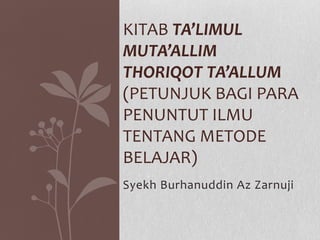 Syekh Burhanuddin Az Zarnuji
KITAB TA’LIMUL
MUTA’ALLIM
THORIQOT TA’ALLUM
(PETUNJUK BAGI PARA
PENUNTUT ILMU
TENTANG METODE
BELAJAR)
 