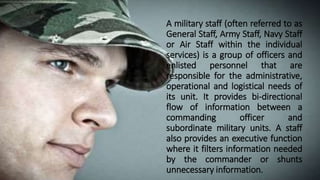 A military staff (often referred to as
General Staff, Army Staff, Navy Staff
or Air Staff within the individual
services) is a group of officers and
enlisted personnel that are
responsible for the administrative,
operational and logistical needs of
its unit. It provides bi-directional
flow of information between a
commanding officer and
subordinate military units. A staff
also provides an executive function
where it filters information needed
by the commander or shunts
unnecessary information.
 