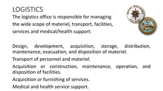 LOGISTICS
The logistics office is responsible for managing
the wide scope of materiel, transport, facilities,
services and medical/health support:
Design, development, acquisition, storage, distribution,
maintenance, evacuation, and disposition of materiel.
Transport of personnel and materiel.
Acquisition or construction, maintenance, operation, and
disposition of facilities.
Acquisition or furnishing of services.
Medical and health service support.
 