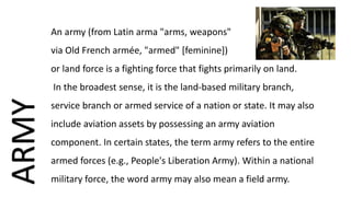 An army (from Latin arma "arms, weapons"
via Old French armée, "armed" [feminine])
or land force is a fighting force that fights primarily on land.
In the broadest sense, it is the land-based military branch,
service branch or armed service of a nation or state. It may also
include aviation assets by possessing an army aviation
component. In certain states, the term army refers to the entire
armed forces (e.g., People's Liberation Army). Within a national
military force, the word army may also mean a field army.
ARMY
 