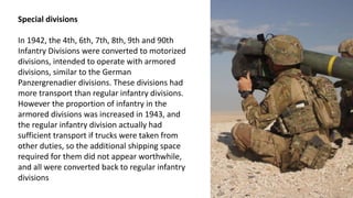 Special divisions
In 1942, the 4th, 6th, 7th, 8th, 9th and 90th
Infantry Divisions were converted to motorized
divisions, intended to operate with armored
divisions, similar to the German
Panzergrenadier divisions. These divisions had
more transport than regular infantry divisions.
However the proportion of infantry in the
armored divisions was increased in 1943, and
the regular infantry division actually had
sufficient transport if trucks were taken from
other duties, so the additional shipping space
required for them did not appear worthwhile,
and all were converted back to regular infantry
divisions
 