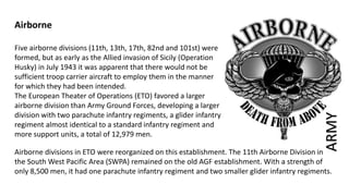Airborne
Five airborne divisions (11th, 13th, 17th, 82nd and 101st) were
formed, but as early as the Allied invasion of Sicily (Operation
Husky) in July 1943 it was apparent that there would not be
sufficient troop carrier aircraft to employ them in the manner
for which they had been intended.
The European Theater of Operations (ETO) favored a larger
airborne division than Army Ground Forces, developing a larger
division with two parachute infantry regiments, a glider infantry
regiment almost identical to a standard infantry regiment and
more support units, a total of 12,979 men.
Airborne divisions in ETO were reorganized on this establishment. The 11th Airborne Division in
the South West Pacific Area (SWPA) remained on the old AGF establishment. With a strength of
only 8,500 men, it had one parachute infantry regiment and two smaller glider infantry regiments.
ARMY
 