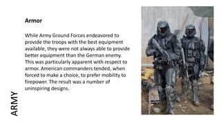Armor
While Army Ground Forces endeavored to
provide the troops with the best equipment
available, they were not always able to provide
better equipment than the German enemy.
This was particularly apparent with respect to
armor. American commanders tended, when
forced to make a choice, to prefer mobility to
firepower. The result was a number of
uninspiring designs.
ARMY
 