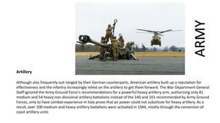 Artillery
Although also frequently out-ranged by their German counterparts, American artillery built up a reputation for
effectiveness and the infantry increasingly relied on the artillery to get them forward. The War Department General
Staff ignored the Army Ground Force's recommendations for a powerful heavy artillery arm, authorizing only 81
medium and 54 heavy non-divisional artillery battalions instead of the 140 and 101 recommended by Army Ground
Forces, only to have combat experience in Italy prove that air power could not substitute for heavy artillery. As a
result, over 100 medium and heavy artillery battalions were activated in 1944, mostly through the conversion of
coast artillery units
ARMY
 