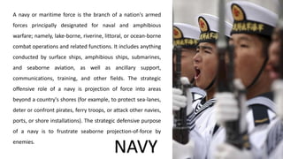 A navy or maritime force is the branch of a nation's armed
forces principally designated for naval and amphibious
warfare; namely, lake-borne, riverine, littoral, or ocean-borne
combat operations and related functions. It includes anything
conducted by surface ships, amphibious ships, submarines,
and seaborne aviation, as well as ancillary support,
communications, training, and other fields. The strategic
offensive role of a navy is projection of force into areas
beyond a country's shores (for example, to protect sea-lanes,
deter or confront pirates, ferry troops, or attack other navies,
ports, or shore installations). The strategic defensive purpose
of a navy is to frustrate seaborne projection-of-force by
enemies.
NAVY
 