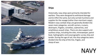 Ships
Historically, navy ships were primarily intended for
warfare. They were designed to withstand damage
and to inflict the same, but only carried munitions and
supplies for the voyage (rather than merchant cargo).
Modern navy combat ships are generally divided into
seven main categories: aircraft carriers, cruisers,
destroyers, frigates, corvettes, submarines, and
amphibious assault ships. There are also support and
auxiliary ships, including the oiler, minesweeper, patrol
boat, hydrographic and oceanographic survey ship and
tender. During the age of sail, the ship categories were
divided into the ship of the line, frigate, and
sloop-of-war.
NAVY
 