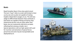 Boats
Royal Canadian Navy's Orca-class patrol vessel
The term "boat" refers to small craft limited in their
use by size and usually not capable of making
lengthy independent voyages at sea. The old navy
adage to differentiate between ships and boats is
that boats are capable of being carried by ships.
(Submarines by this rule are ships rather than
boats, but are customarily referred to as boats
reflecting their previous smaller size.)
Special operations craft are high-speed craft used
for insertion and extraction of special forces
personnel and some may be transportable (and
deployed) by air.
 