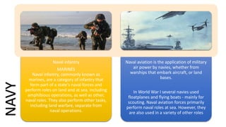 Naval infantry
MARINES
Naval infantry, commonly known as
marines, are a category of infantry that
form part of a state's naval forces and
perform roles on land and at sea, including
amphibious operations, as well as other,
naval roles. They also perform other tasks,
including land warfare, separate from
naval operations.
Naval aviation is the application of military
air power by navies, whether from
warships that embark aircraft, or land
bases.
In World War I several navies used
floatplanes and flying boats - mainly for
scouting. Naval aviation forces primarily
perform naval roles at sea. However, they
are also used in a variety of other roles
NAVY
 