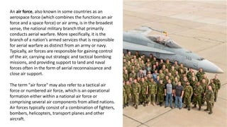 An air force, also known in some countries as an
aerospace force (which combines the functions an air
force and a space force) or air army, is in the broadest
sense, the national military branch that primarily
conducts aerial warfare. More specifically, it is the
branch of a nation's armed services that is responsible
for aerial warfare as distinct from an army or navy.
Typically, air forces are responsible for gaining control
of the air, carrying out strategic and tactical bombing
missions, and providing support to land and naval
forces often in the form of aerial reconnaissance and
close air support.
The term "air force" may also refer to a tactical air
force or numbered air force, which is an operational
formation either within a national air force or
comprising several air components from allied nations.
Air forces typically consist of a combination of fighters,
bombers, helicopters, transport planes and other
aircraft.
 