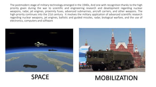 The postmodern stage of military technology emerged in the 1940s, And one with recognition thanks to the high
priority given during the war to scientific and engineering research and development regarding nuclear
weapons, radar, jet engines, proximity fuses, advanced submarines, aircraft carriers, and other weapons. The
high-priority continues into the 21st century. It involves the military application of advanced scientific research
regarding nuclear weapons, jet engines, ballistic and guided missiles, radar, biological warfare, and the use of
electronics, computers and software
SPACE MOBILIZATION
 