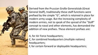 Derived from the Prussian Große Generalstab (Great
General Staff), traditionally these staff functions were
prefixed by the simple "G", which is retained in place for
modern army usage. But the increasing complexity of
modern armies, not to speak of the spread of the "Staff"
concept to naval and other elements, has demanded the
addition of new prefixes. These element prefixes are:
A, for Air Force headquarters;
C, for combined headquarters (multiple nations)
headquarters;
F, for certain forward or deployable headquarters;
 