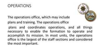 OPERATIONS
The operations office, which may include
plans and training. The operations office
plans and coordinates operations, and all things
necessary to enable the formation to operate and
accomplish its mission. In most units, the operations
office is the largest of the staff sections and considered
the most important.
 