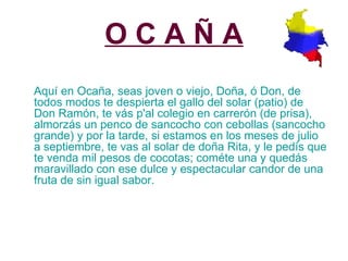 O C A Ñ A Aquí en Ocaña, seas joven o viejo, Doña, ó Don, de todos modos te despierta el gallo del solar (patio) de Don Ramón, te vás p'al colegio en carrerón (de prisa), almorzás un penco de sancocho con cebollas (sancocho grande) y por la tarde, si estamos en los meses de julio a septiembre, te vas al solar de doña Rita, y le pedís que te venda mil pesos de cocotas; cométe una y quedás maravillado con ese dulce y espectacular candor de una fruta de sin igual sabor. 