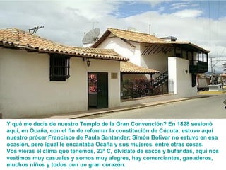Y qué me decís de nuestro Templo de la Gran Convención? En 1828 sesionó aquí, en Ocaña, con el fin de reformar la constitución de Cúcuta; estuvo aquí nuestro prócer Francisco de Paula Santander; Simón Bolivar no estuvo en esa ocasión, pero igual le encantaba Ocaña y sus mujeres, entre otras cosas. Vos vieras  el clima que tenemos , 23º C, olvidáte de sacos y bufandas, aquí nos vestimos muy casuales y somos muy alegres, hay comerciantes, ganaderos, muchos niños y todos con un gran corazón. 