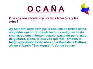 O C A Ñ A   Que vos sos recatado y preferís la lectura y las artes?   Ay hombre! anda vete pa' la Escuela de Bellas Artes, ahí podes encontrar desde lecturas antiguas hasta charlas de crecimiento humano, pasando por clases de guitarra, piano, lo que vos querás! También te tengo exposiciones de arte en La Casa de la Cultura, ahí en el barrio "San Agustín", donde yo nací.   