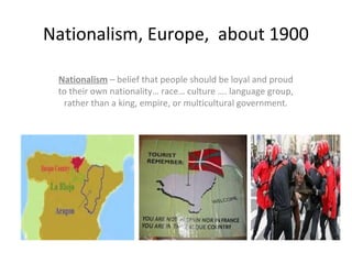 Nationalism, Europe, about 1900
Nationalism – belief that people should be loyal and proud
to their own nationality… race… culture …. language group,
rather than a king, empire, or multicultural government.
 