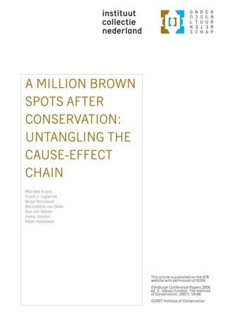 A MILLION BROWN
SPOTS AFTER
CONSERVATION:
UNTANGLING THE
CAUSE-EFFECT
CHAIN
Marieke Kraan
Frank J. Ligterink
Birgit Reissland
Bernadette van Beek
Bas van Velzen
Ineke Joosten
Peter Hallebeek




                      This article is published on the ICN
                      website with permission of ICON.
                      Edinburgh Conference Papers 2006,
                      ed. S. Jaques (London: The Institute
                      of Conservation, 2007), 59-66
                      ©2007 Institute of Conservation
 