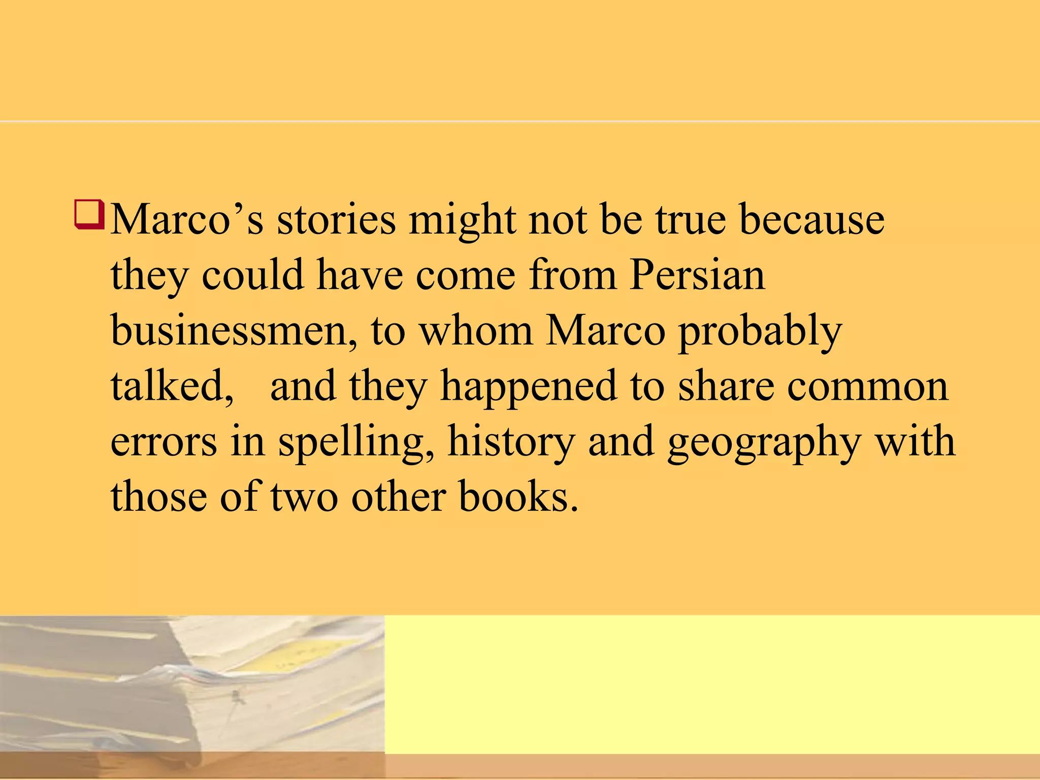 Marco’s stories might not be true because they could have come from Persian businessmen, to whom Marco probably talked,  and they happened to share common errors in spelling, history and geography with those of two other books.  