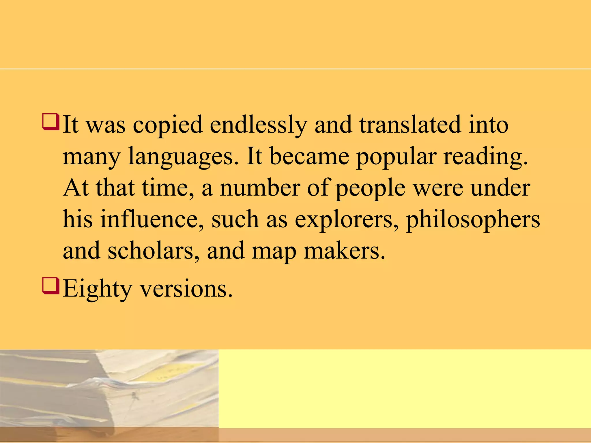 It was copied endlessly and translated into many languages. It became popular reading. At that time, a number of people were under his influence, such as explorers, philosophers and scholars, and map makers. E ighty versions. 