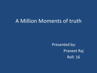 A Million Moments of truth


              Presented by:
                    Praneet Raj
                      Roll: 16
 