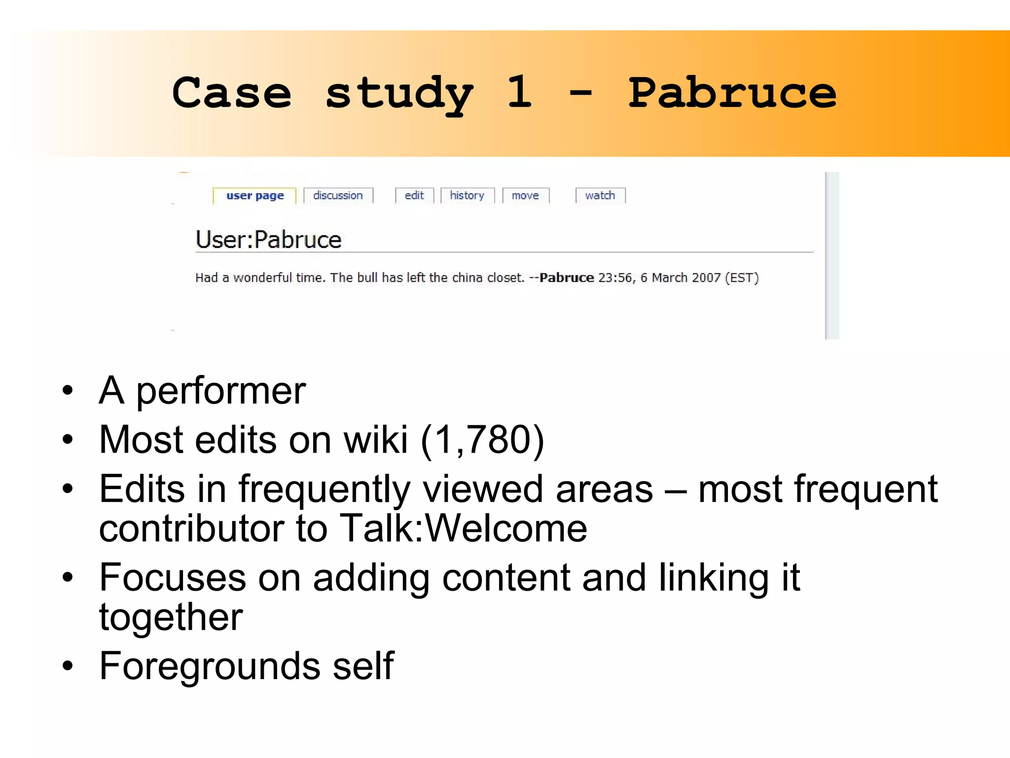 Case study 1 - Pabruce A performer Most edits on wiki (1,780) Edits in frequently viewed areas – most frequent contributor to Talk:Welcome Focuses on adding content and linking it together Foregrounds self 